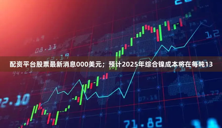 配资平台股票最新消息000美元；预计2025年综合镍成本将在每吨13