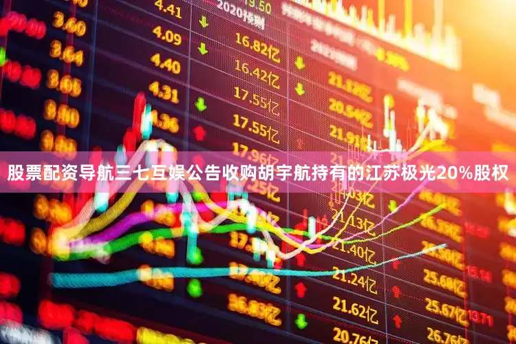 股票配资导航三七互娱公告收购胡宇航持有的江苏极光20%股权