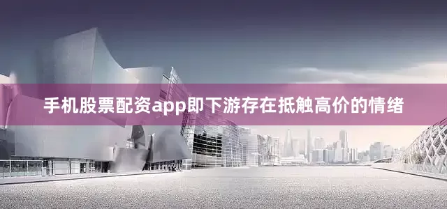 手机股票配资app即下游存在抵触高价的情绪