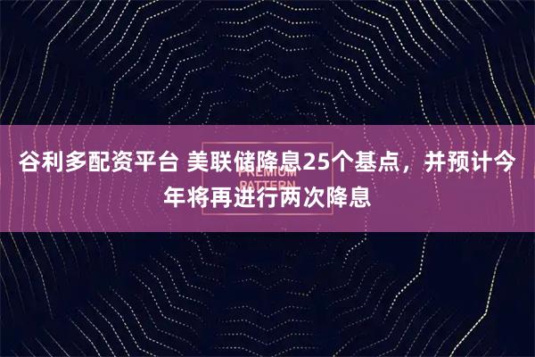 谷利多配资平台 美联储降息25个基点,并预计今年将再进行两次降息