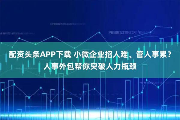 配资头条APP下载 小微企业招人难、管人事累？人事外包帮你突破人力瓶颈