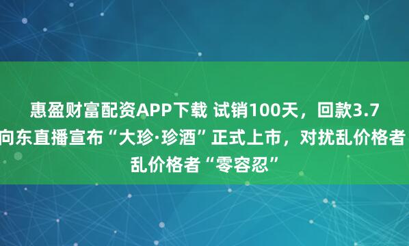 惠盈财富配资APP下载 试销100天，回款3.7亿元！吴向东直播宣布“大珍·珍酒”正式上市，对扰乱价格者“零容忍”