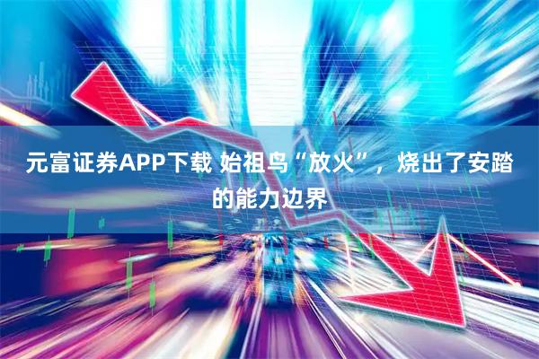 元富证券APP下载 始祖鸟“放火”，烧出了安踏的能力边界