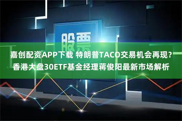 嘉创配资APP下载 特朗普TACO交易机会再现?香港大盘30ETF基金经理蒋俊阳最新市场解析