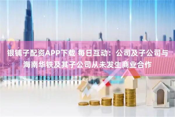 银铺子配资APP下载 每日互动：公司及子公司与海南华铁及其子公司从未发生商业合作
