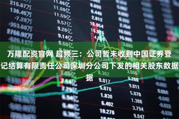 万隆配资官网 超频三：公司暂未收到中国证券登记结算有限责任公司深圳分公司下发的相关股东数据