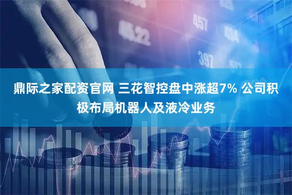 鼎际之家配资官网 三花智控盘中涨超7% 公司积极布局机器人及液冷业务