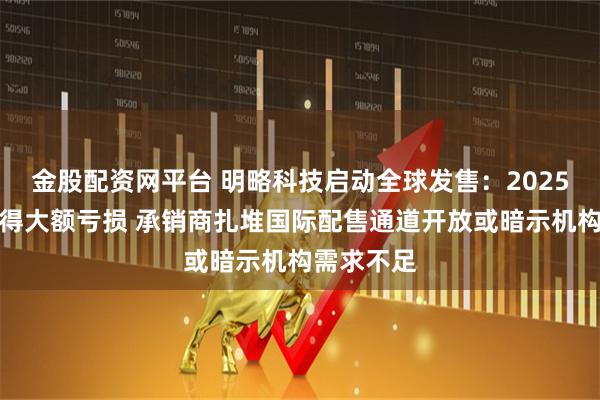 金股配资网平台 明略科技启动全球发售：2025年预计录得大额亏损 承销商扎堆国际配售通道开放或暗示机构需求不足