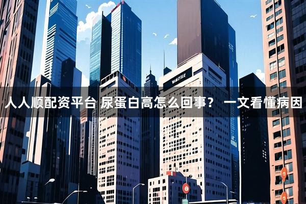 人人顺配资平台 尿蛋白高怎么回事？ 一文看懂病因