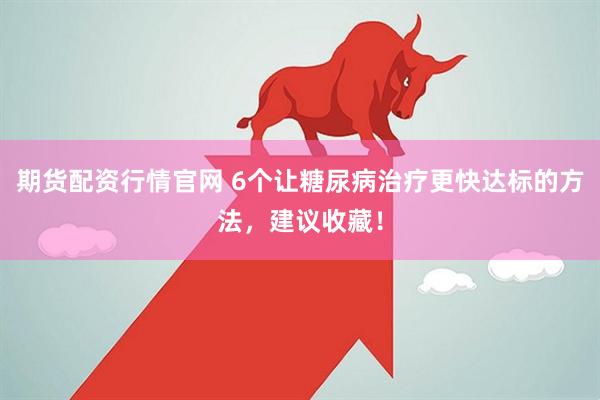 期货配资行情官网 6个让糖尿病治疗更快达标的方法，建议收藏！