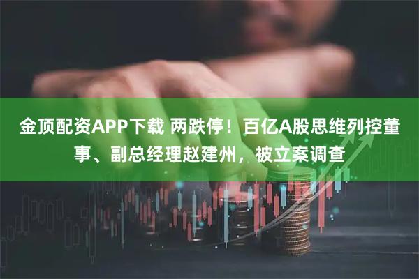 金顶配资APP下载 两跌停！百亿A股思维列控董事、副总经理赵建州，被立案调查