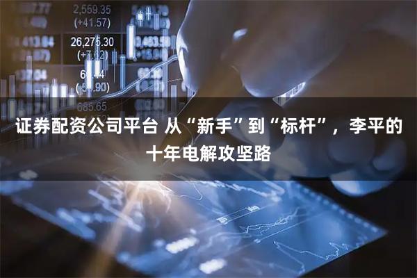 证券配资公司平台 从“新手”到“标杆”，李平的十年电解攻坚路