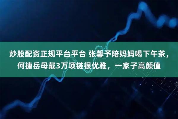 炒股配资正规平台平台 张馨予陪妈妈喝下午茶,何捷岳母戴3万项链很优雅,一家子高颜值