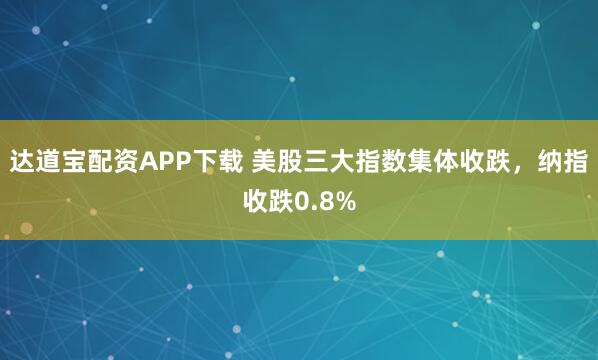 达道宝配资APP下载 美股三大指数集体收跌，纳指收跌0.8%