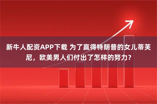 新牛人配资APP下载 为了赢得特朗普的女儿蒂芙尼,欧美男人们付出了怎样的努力?