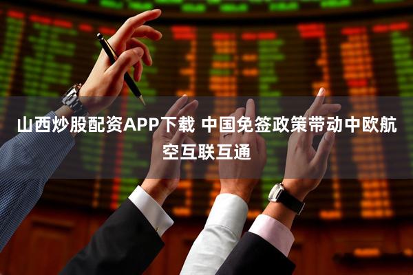 山西炒股配资APP下载 中国免签政策带动中欧航空互联互通
