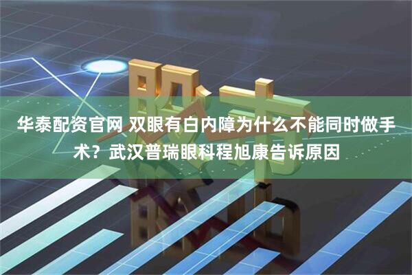 华泰配资官网 双眼有白内障为什么不能同时做手术？武汉普瑞眼科程旭康告诉原因