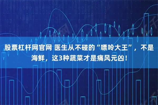 股票杠杆网官网 医生从不碰的“嘌呤大王”，不是海鲜，这3种蔬菜才是痛风元凶！