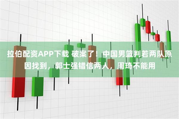 拉伯配资APP下载 破案了！中国男篮判若两队原因找到，郭士强错信两人，周琦不能用