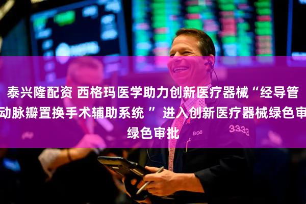 泰兴隆配资 西格玛医学助力创新医疗器械“经导管主动脉瓣置换手术辅助系统 ” 进入创新医疗器械绿色审批