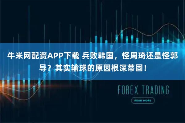 牛米网配资APP下载 兵败韩国,怪周琦还是怪郭导?其实输球的原因根深蒂固!