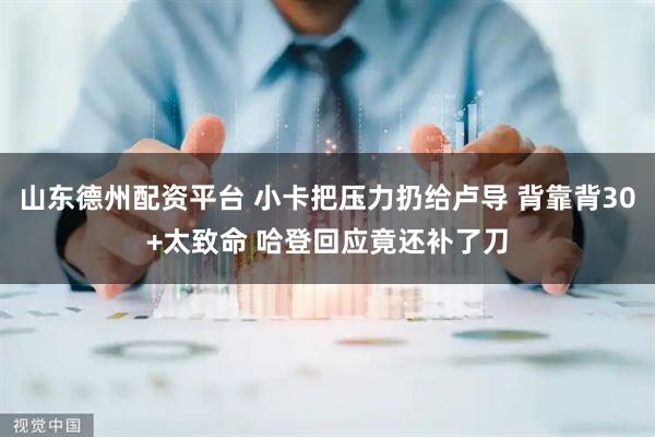 山东德州配资平台 小卡把压力扔给卢导 背靠背30+太致命 哈登回应竟还补了刀