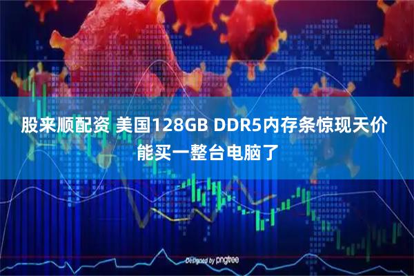 股来顺配资 美国128GB DDR5内存条惊现天价 能买一整台电脑了