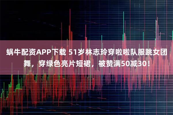 蜗牛配资APP下载 51岁林志玲穿啦啦队服跳女团舞，穿绿色亮片短裙，被赞满50减30！