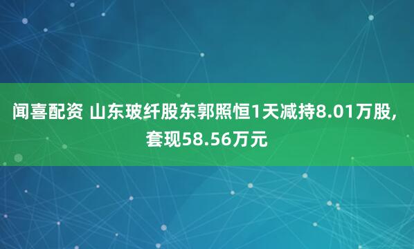 闻喜配资 山东玻纤股东郭照恒1天减持8.01万股, 套现58.56万元