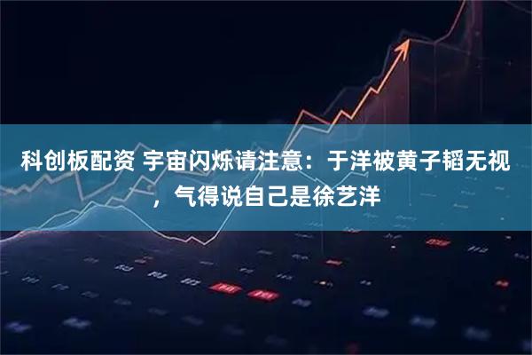 科创板配资 宇宙闪烁请注意：于洋被黄子韬无视，气得说自己是徐艺洋