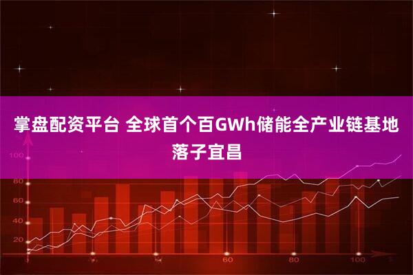 掌盘配资平台 全球首个百GWh储能全产业链基地落子宜昌