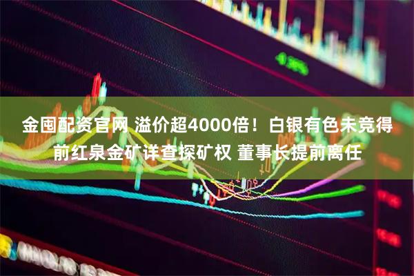 金囤配资官网 溢价超4000倍！白银有色未竞得前红泉金矿详查探矿权 董事长提前离任