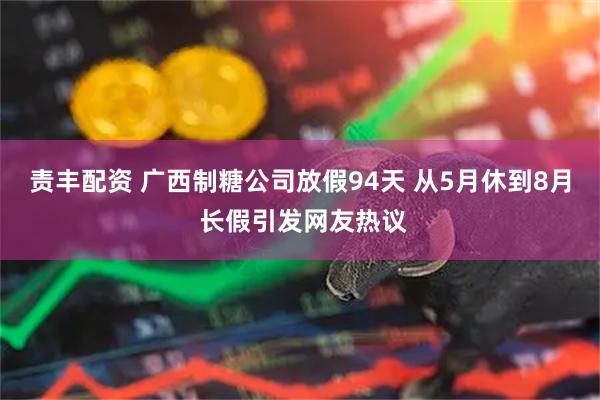 责丰配资 广西制糖公司放假94天 从5月休到8月 长假引发网友热议
