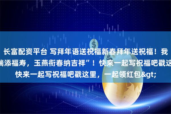长富配资平台 写拜年语送祝福新春拜年送祝福！我的祝福是：“金马献瑞添福寿，玉燕衔春纳吉祥”！快来一起写祝福吧戳这里，一起领红包>
