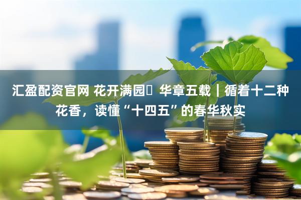 汇盈配资官网 花开满园・华章五载｜循着十二种花香，读懂“十四五”的春华秋实