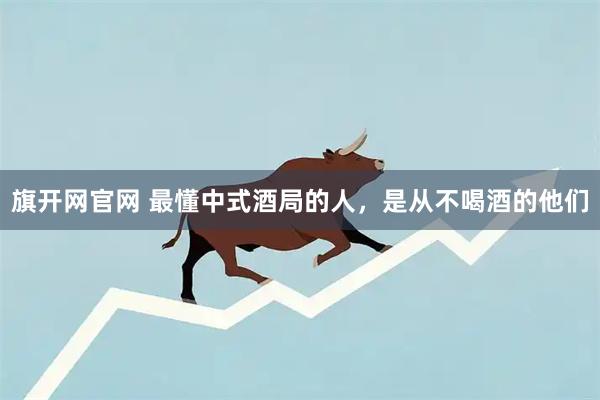 旗开网官网 最懂中式酒局的人，是从不喝酒的他们