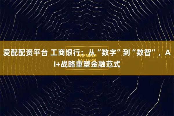 爱配配资平台 工商银行：从“数字”到“数智”，AI+战略重塑金融范式