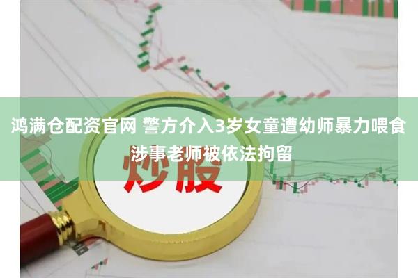 鸿满仓配资官网 警方介入3岁女童遭幼师暴力喂食 涉事老师被依法拘留