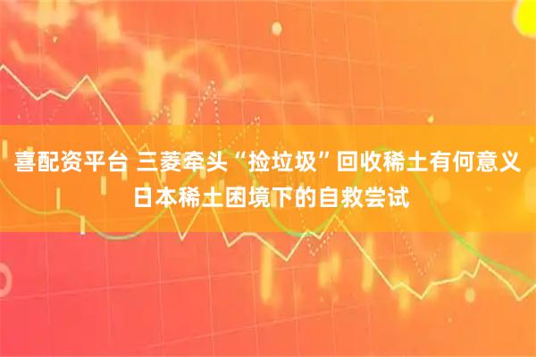 喜配资平台 三菱牵头“捡垃圾”回收稀土有何意义 日本稀土困境下的自救尝试