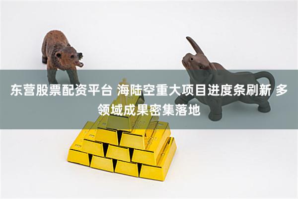 东营股票配资平台 海陆空重大项目进度条刷新 多领域成果密集落地