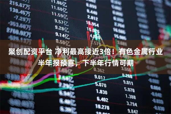 聚创配资平台 净利最高接近3倍！有色金属行业半年报预喜，下半年行情可期