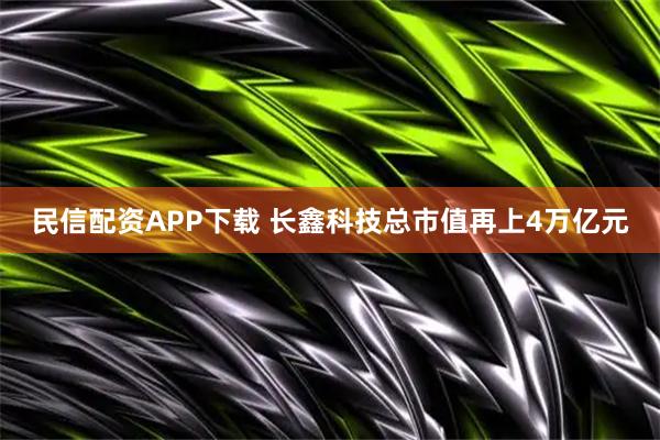 民信配资APP下载 长鑫科技总市值再上4万亿元