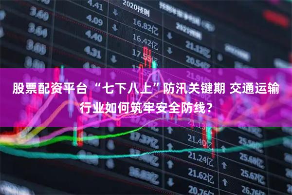 股票配资平台 “七下八上”防汛关键期 交通运输行业如何筑牢安全防线？