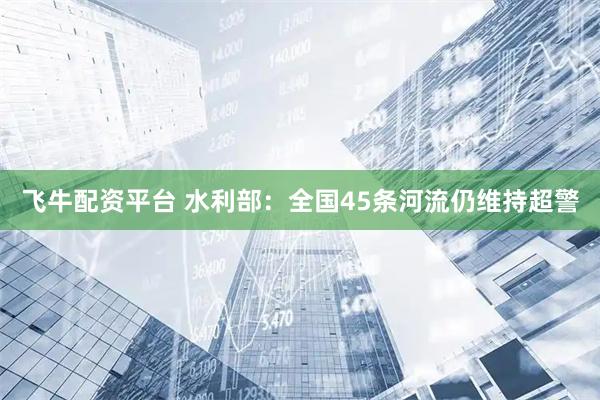 飞牛配资平台 水利部：全国45条河流仍维持超警