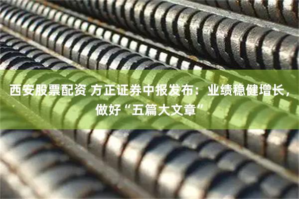 西安股票配资 方正证券中报发布：业绩稳健增长，做好“五篇大文章”