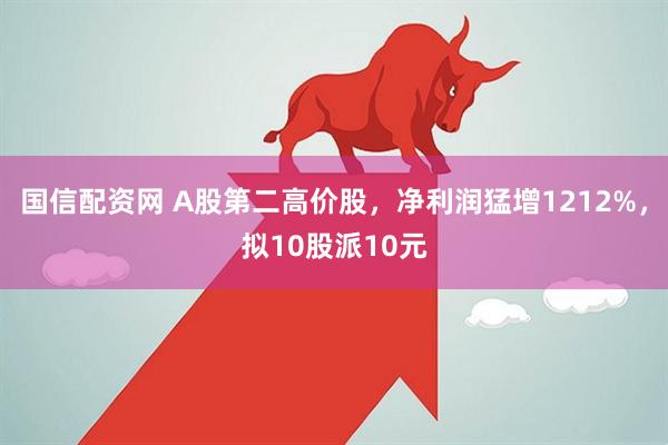 国信配资网 A股第二高价股，净利润猛增1212%，拟10股派10元
