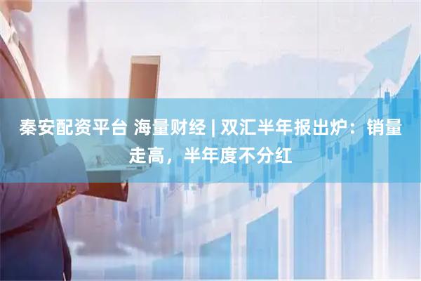 秦安配资平台 海量财经 | 双汇半年报出炉：销量走高，半年度不分红