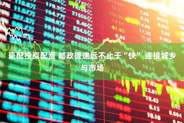 豪配投资配资 邮政提速远不止于“快” 连接城乡与市场